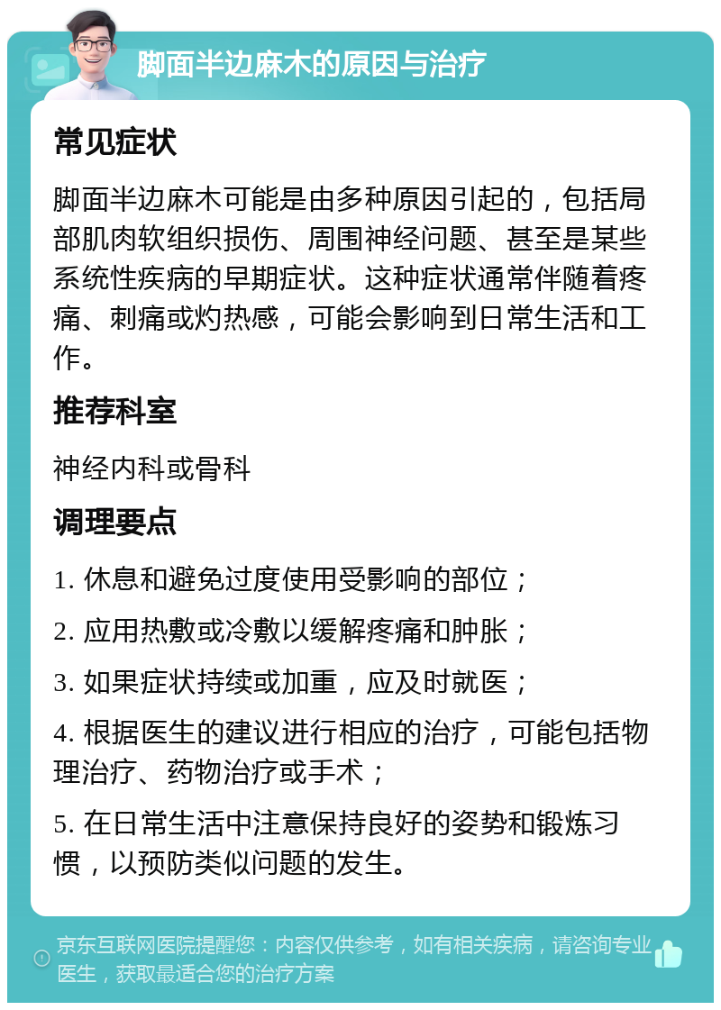 脚面半边麻木的原因与治疗 常见症状 脚面半边麻木可能是由多种原因引起的，包括局部肌肉软组织损伤、周围神经问题、甚至是某些系统性疾病的早期症状。这种症状通常伴随着疼痛、刺痛或灼热感，可能会影响到日常生活和工作。 推荐科室 神经内科或骨科 调理要点 1. 休息和避免过度使用受影响的部位； 2. 应用热敷或冷敷以缓解疼痛和肿胀； 3. 如果症状持续或加重，应及时就医； 4. 根据医生的建议进行相应的治疗，可能包括物理治疗、药物治疗或手术； 5. 在日常生活中注意保持良好的姿势和锻炼习惯，以预防类似问题的发生。