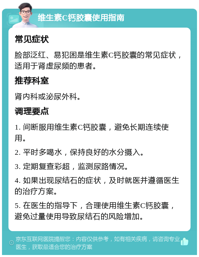 维生素C钙胶囊使用指南 常见症状 脸部泛红、易犯困是维生素C钙胶囊的常见症状，适用于肾虚尿频的患者。 推荐科室 肾内科或泌尿外科。 调理要点 1. 间断服用维生素C钙胶囊，避免长期连续使用。 2. 平时多喝水，保持良好的水分摄入。 3. 定期复查彩超，监测尿路情况。 4. 如果出现尿结石的症状，及时就医并遵循医生的治疗方案。 5. 在医生的指导下，合理使用维生素C钙胶囊，避免过量使用导致尿结石的风险增加。