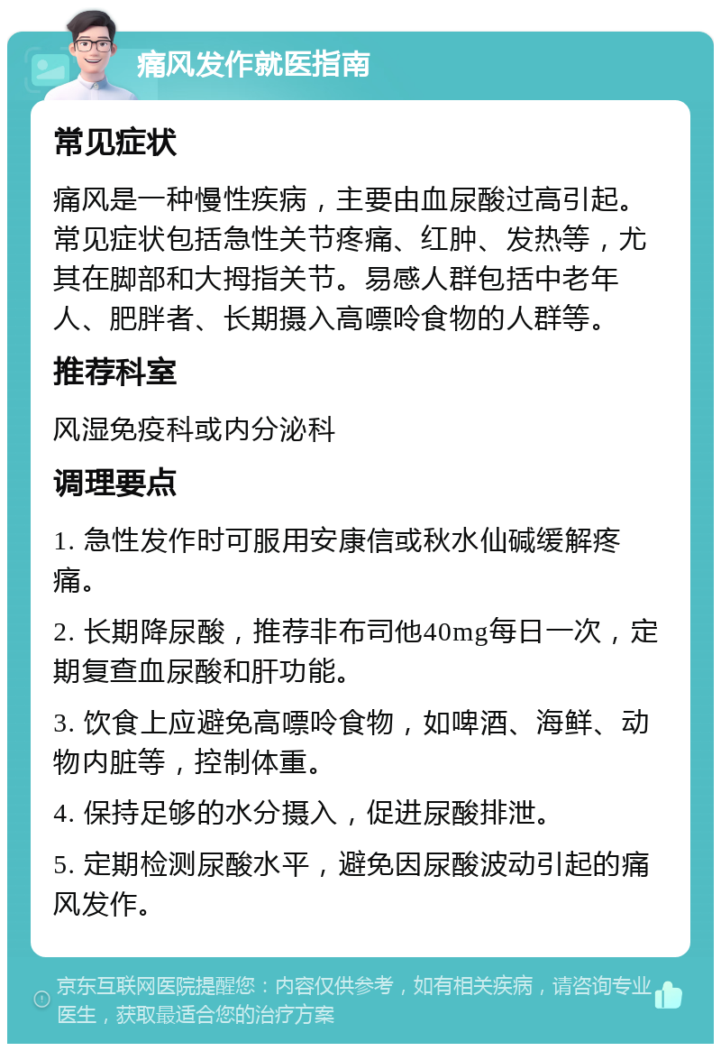 痛风发作就医指南 常见症状 痛风是一种慢性疾病，主要由血尿酸过高引起。常见症状包括急性关节疼痛、红肿、发热等，尤其在脚部和大拇指关节。易感人群包括中老年人、肥胖者、长期摄入高嘌呤食物的人群等。 推荐科室 风湿免疫科或内分泌科 调理要点 1. 急性发作时可服用安康信或秋水仙碱缓解疼痛。 2. 长期降尿酸，推荐非布司他40mg每日一次，定期复查血尿酸和肝功能。 3. 饮食上应避免高嘌呤食物，如啤酒、海鲜、动物内脏等，控制体重。 4. 保持足够的水分摄入，促进尿酸排泄。 5. 定期检测尿酸水平，避免因尿酸波动引起的痛风发作。