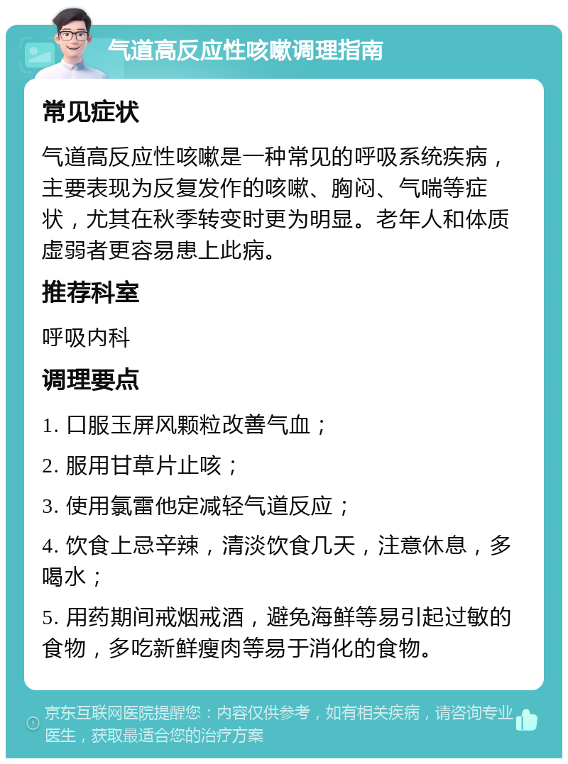 气道高反应性咳嗽调理指南 常见症状 气道高反应性咳嗽是一种常见的呼吸系统疾病，主要表现为反复发作的咳嗽、胸闷、气喘等症状，尤其在秋季转变时更为明显。老年人和体质虚弱者更容易患上此病。 推荐科室 呼吸内科 调理要点 1. 口服玉屏风颗粒改善气血； 2. 服用甘草片止咳； 3. 使用氯雷他定减轻气道反应； 4. 饮食上忌辛辣，清淡饮食几天，注意休息，多喝水； 5. 用药期间戒烟戒酒，避免海鲜等易引起过敏的食物，多吃新鲜瘦肉等易于消化的食物。