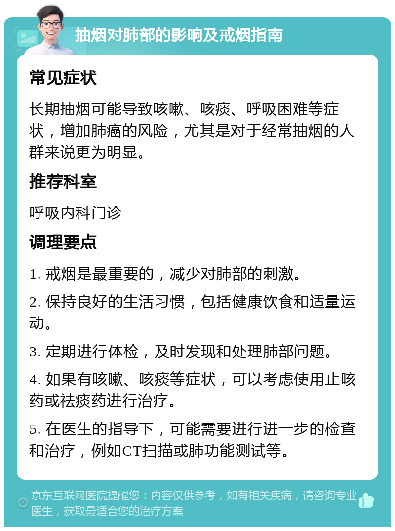 抽烟对肺部的影响及戒烟指南 常见症状 长期抽烟可能导致咳嗽、咳痰、呼吸困难等症状，增加肺癌的风险，尤其是对于经常抽烟的人群来说更为明显。 推荐科室 呼吸内科门诊 调理要点 1. 戒烟是最重要的，减少对肺部的刺激。 2. 保持良好的生活习惯，包括健康饮食和适量运动。 3. 定期进行体检，及时发现和处理肺部问题。 4. 如果有咳嗽、咳痰等症状，可以考虑使用止咳药或祛痰药进行治疗。 5. 在医生的指导下，可能需要进行进一步的检查和治疗，例如CT扫描或肺功能测试等。