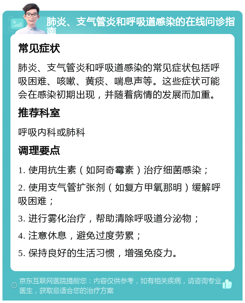 肺炎、支气管炎和呼吸道感染的在线问诊指南 常见症状 肺炎、支气管炎和呼吸道感染的常见症状包括呼吸困难、咳嗽、黄痰、喘息声等。这些症状可能会在感染初期出现，并随着病情的发展而加重。 推荐科室 呼吸内科或肺科 调理要点 1. 使用抗生素（如阿奇霉素）治疗细菌感染； 2. 使用支气管扩张剂（如复方甲氧那明）缓解呼吸困难； 3. 进行雾化治疗，帮助清除呼吸道分泌物； 4. 注意休息，避免过度劳累； 5. 保持良好的生活习惯，增强免疫力。