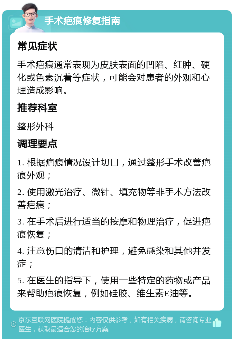 手术疤痕修复指南 常见症状 手术疤痕通常表现为皮肤表面的凹陷、红肿、硬化或色素沉着等症状，可能会对患者的外观和心理造成影响。 推荐科室 整形外科 调理要点 1. 根据疤痕情况设计切口，通过整形手术改善疤痕外观； 2. 使用激光治疗、微针、填充物等非手术方法改善疤痕； 3. 在手术后进行适当的按摩和物理治疗，促进疤痕恢复； 4. 注意伤口的清洁和护理，避免感染和其他并发症； 5. 在医生的指导下，使用一些特定的药物或产品来帮助疤痕恢复，例如硅胶、维生素E油等。