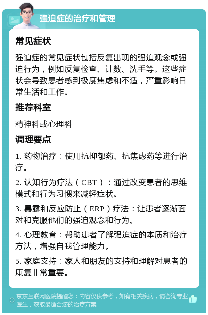 强迫症的治疗和管理 常见症状 强迫症的常见症状包括反复出现的强迫观念或强迫行为，例如反复检查、计数、洗手等。这些症状会导致患者感到极度焦虑和不适，严重影响日常生活和工作。 推荐科室 精神科或心理科 调理要点 1. 药物治疗：使用抗抑郁药、抗焦虑药等进行治疗。 2. 认知行为疗法（CBT）：通过改变患者的思维模式和行为习惯来减轻症状。 3. 暴露和反应防止（ERP）疗法：让患者逐渐面对和克服他们的强迫观念和行为。 4. 心理教育：帮助患者了解强迫症的本质和治疗方法，增强自我管理能力。 5. 家庭支持：家人和朋友的支持和理解对患者的康复非常重要。