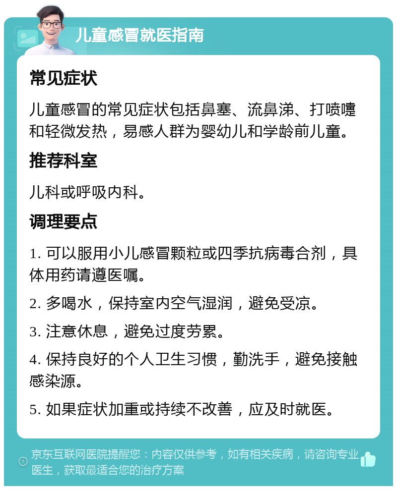 儿童感冒就医指南 常见症状 儿童感冒的常见症状包括鼻塞、流鼻涕、打喷嚏和轻微发热，易感人群为婴幼儿和学龄前儿童。 推荐科室 儿科或呼吸内科。 调理要点 1. 可以服用小儿感冒颗粒或四季抗病毒合剂，具体用药请遵医嘱。 2. 多喝水，保持室内空气湿润，避免受凉。 3. 注意休息，避免过度劳累。 4. 保持良好的个人卫生习惯，勤洗手，避免接触感染源。 5. 如果症状加重或持续不改善，应及时就医。