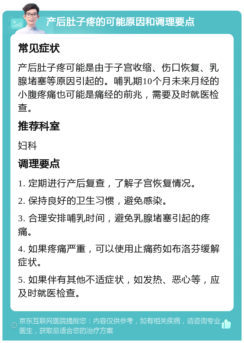 产后肚子疼的可能原因和调理要点 常见症状 产后肚子疼可能是由于子宫收缩、伤口恢复、乳腺堵塞等原因引起的。哺乳期10个月未来月经的小腹疼痛也可能是痛经的前兆，需要及时就医检查。 推荐科室 妇科 调理要点 1. 定期进行产后复查，了解子宫恢复情况。 2. 保持良好的卫生习惯，避免感染。 3. 合理安排哺乳时间，避免乳腺堵塞引起的疼痛。 4. 如果疼痛严重，可以使用止痛药如布洛芬缓解症状。 5. 如果伴有其他不适症状，如发热、恶心等，应及时就医检查。