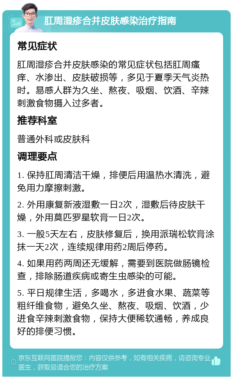 肛周湿疹合并皮肤感染治疗指南 常见症状 肛周湿疹合并皮肤感染的常见症状包括肛周瘙痒、水渗出、皮肤破损等，多见于夏季天气炎热时。易感人群为久坐、熬夜、吸烟、饮酒、辛辣刺激食物摄入过多者。 推荐科室 普通外科或皮肤科 调理要点 1. 保持肛周清洁干燥，排便后用温热水清洗，避免用力摩擦刺激。 2. 外用康复新液湿敷一日2次，湿敷后待皮肤干燥，外用莫匹罗星软膏一日2次。 3. 一般5天左右，皮肤修复后，换用派瑞松软膏涂抹一天2次，连续规律用药2周后停药。 4. 如果用药两周还无缓解，需要到医院做肠镜检查，排除肠道疾病或寄生虫感染的可能。 5. 平日规律生活，多喝水，多进食水果、蔬菜等粗纤维食物，避免久坐、熬夜、吸烟、饮酒，少进食辛辣刺激食物，保持大便稀软通畅，养成良好的排便习惯。