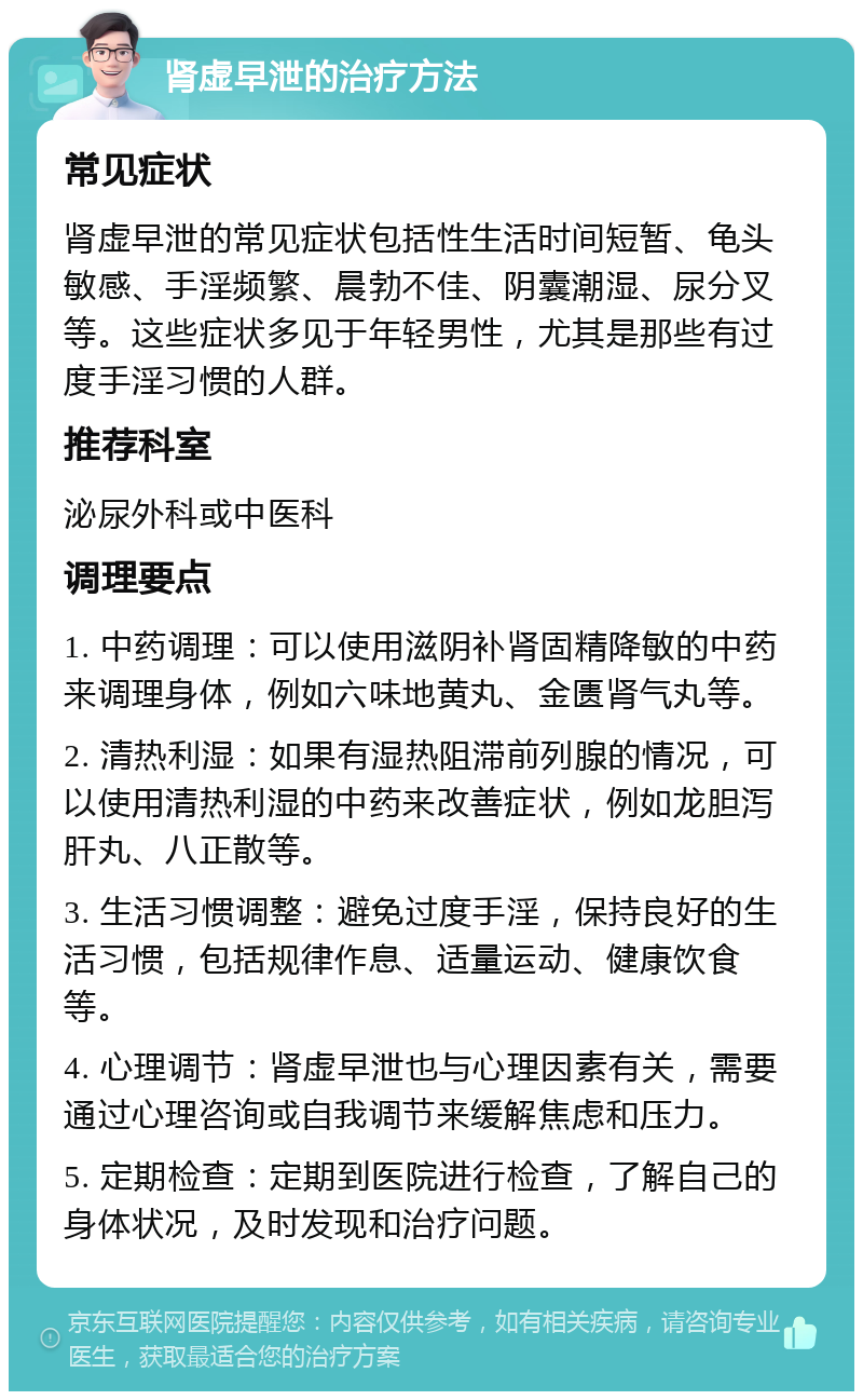 肾虚早泄的治疗方法 常见症状 肾虚早泄的常见症状包括性生活时间短暂、龟头敏感、手淫频繁、晨勃不佳、阴囊潮湿、尿分叉等。这些症状多见于年轻男性，尤其是那些有过度手淫习惯的人群。 推荐科室 泌尿外科或中医科 调理要点 1. 中药调理：可以使用滋阴补肾固精降敏的中药来调理身体，例如六味地黄丸、金匮肾气丸等。 2. 清热利湿：如果有湿热阻滞前列腺的情况，可以使用清热利湿的中药来改善症状，例如龙胆泻肝丸、八正散等。 3. 生活习惯调整：避免过度手淫，保持良好的生活习惯，包括规律作息、适量运动、健康饮食等。 4. 心理调节：肾虚早泄也与心理因素有关，需要通过心理咨询或自我调节来缓解焦虑和压力。 5. 定期检查：定期到医院进行检查，了解自己的身体状况，及时发现和治疗问题。