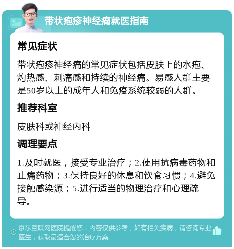 带状疱疹神经痛就医指南 常见症状 带状疱疹神经痛的常见症状包括皮肤上的水疱、灼热感、刺痛感和持续的神经痛。易感人群主要是50岁以上的成年人和免疫系统较弱的人群。 推荐科室 皮肤科或神经内科 调理要点 1.及时就医，接受专业治疗；2.使用抗病毒药物和止痛药物；3.保持良好的休息和饮食习惯；4.避免接触感染源；5.进行适当的物理治疗和心理疏导。