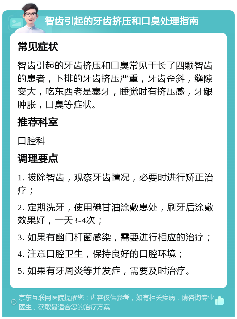 智齿引起的牙齿挤压和口臭处理指南 常见症状 智齿引起的牙齿挤压和口臭常见于长了四颗智齿的患者，下排的牙齿挤压严重，牙齿歪斜，缝隙变大，吃东西老是塞牙，睡觉时有挤压感，牙龈肿胀，口臭等症状。 推荐科室 口腔科 调理要点 1. 拔除智齿，观察牙齿情况，必要时进行矫正治疗； 2. 定期洗牙，使用碘甘油涂敷患处，刷牙后涂敷效果好，一天3-4次； 3. 如果有幽门杆菌感染，需要进行相应的治疗； 4. 注意口腔卫生，保持良好的口腔环境； 5. 如果有牙周炎等并发症，需要及时治疗。