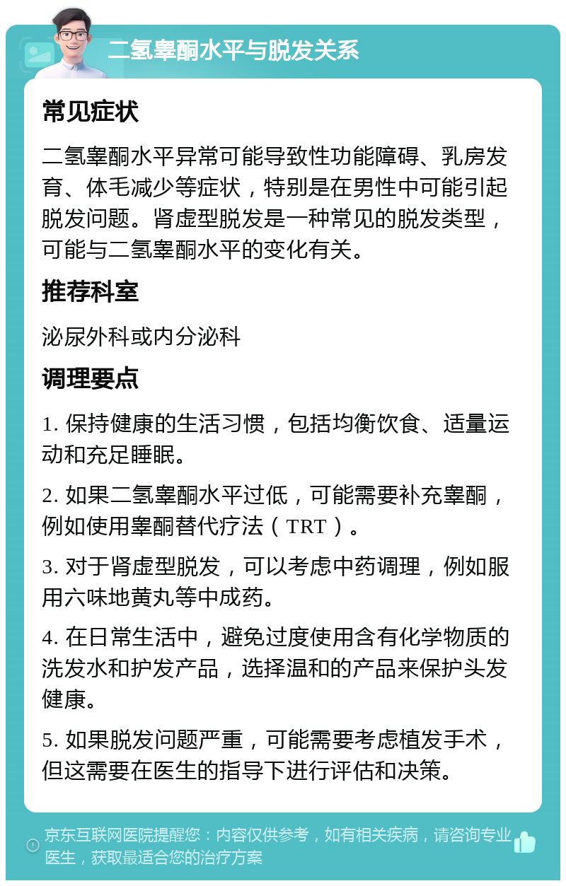 二氢睾酮水平与脱发关系 常见症状 二氢睾酮水平异常可能导致性功能障碍、乳房发育、体毛减少等症状，特别是在男性中可能引起脱发问题。肾虚型脱发是一种常见的脱发类型，可能与二氢睾酮水平的变化有关。 推荐科室 泌尿外科或内分泌科 调理要点 1. 保持健康的生活习惯，包括均衡饮食、适量运动和充足睡眠。 2. 如果二氢睾酮水平过低，可能需要补充睾酮，例如使用睾酮替代疗法（TRT）。 3. 对于肾虚型脱发，可以考虑中药调理，例如服用六味地黄丸等中成药。 4. 在日常生活中，避免过度使用含有化学物质的洗发水和护发产品，选择温和的产品来保护头发健康。 5. 如果脱发问题严重，可能需要考虑植发手术，但这需要在医生的指导下进行评估和决策。