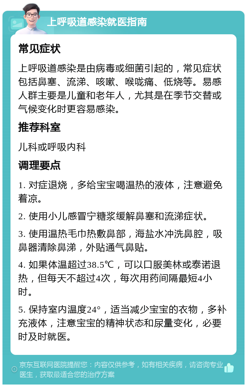 上呼吸道感染就医指南 常见症状 上呼吸道感染是由病毒或细菌引起的，常见症状包括鼻塞、流涕、咳嗽、喉咙痛、低烧等。易感人群主要是儿童和老年人，尤其是在季节交替或气候变化时更容易感染。 推荐科室 儿科或呼吸内科 调理要点 1. 对症退烧，多给宝宝喝温热的液体，注意避免着凉。 2. 使用小儿感冒宁糖浆缓解鼻塞和流涕症状。 3. 使用温热毛巾热敷鼻部，海盐水冲洗鼻腔，吸鼻器清除鼻涕，外贴通气鼻贴。 4. 如果体温超过38.5℃，可以口服美林或泰诺退热，但每天不超过4次，每次用药间隔最短4小时。 5. 保持室内温度24°，适当减少宝宝的衣物，多补充液体，注意宝宝的精神状态和尿量变化，必要时及时就医。