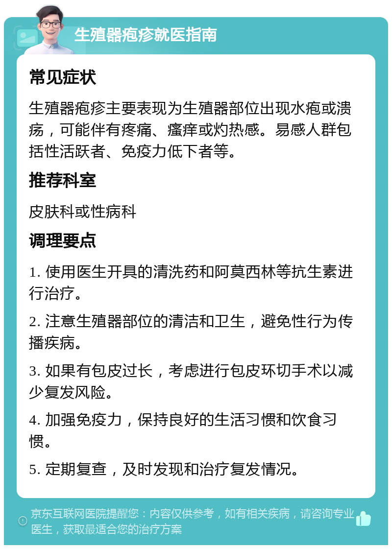 生殖器疱疹就医指南 常见症状 生殖器疱疹主要表现为生殖器部位出现水疱或溃疡，可能伴有疼痛、瘙痒或灼热感。易感人群包括性活跃者、免疫力低下者等。 推荐科室 皮肤科或性病科 调理要点 1. 使用医生开具的清洗药和阿莫西林等抗生素进行治疗。 2. 注意生殖器部位的清洁和卫生，避免性行为传播疾病。 3. 如果有包皮过长，考虑进行包皮环切手术以减少复发风险。 4. 加强免疫力，保持良好的生活习惯和饮食习惯。 5. 定期复查，及时发现和治疗复发情况。