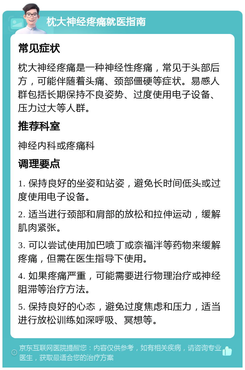 枕大神经疼痛就医指南 常见症状 枕大神经疼痛是一种神经性疼痛，常见于头部后方，可能伴随着头痛、颈部僵硬等症状。易感人群包括长期保持不良姿势、过度使用电子设备、压力过大等人群。 推荐科室 神经内科或疼痛科 调理要点 1. 保持良好的坐姿和站姿，避免长时间低头或过度使用电子设备。 2. 适当进行颈部和肩部的放松和拉伸运动，缓解肌肉紧张。 3. 可以尝试使用加巴喷丁或奈福泮等药物来缓解疼痛，但需在医生指导下使用。 4. 如果疼痛严重，可能需要进行物理治疗或神经阻滞等治疗方法。 5. 保持良好的心态，避免过度焦虑和压力，适当进行放松训练如深呼吸、冥想等。