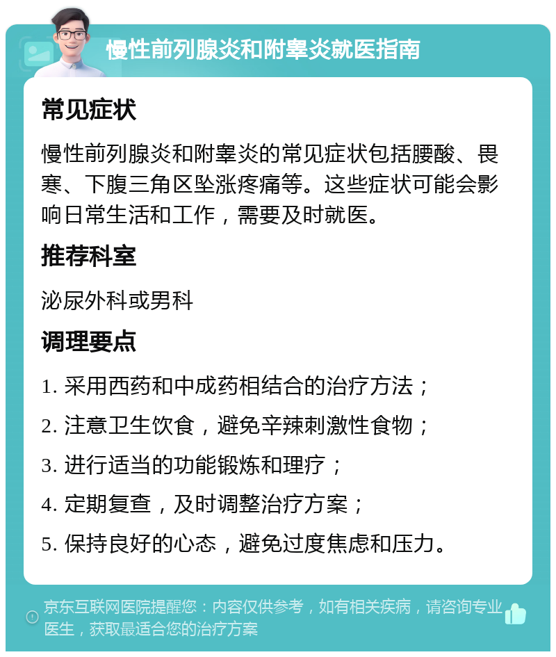 慢性前列腺炎和附睾炎就医指南 常见症状 慢性前列腺炎和附睾炎的常见症状包括腰酸、畏寒、下腹三角区坠涨疼痛等。这些症状可能会影响日常生活和工作，需要及时就医。 推荐科室 泌尿外科或男科 调理要点 1. 采用西药和中成药相结合的治疗方法； 2. 注意卫生饮食，避免辛辣刺激性食物； 3. 进行适当的功能锻炼和理疗； 4. 定期复查，及时调整治疗方案； 5. 保持良好的心态，避免过度焦虑和压力。