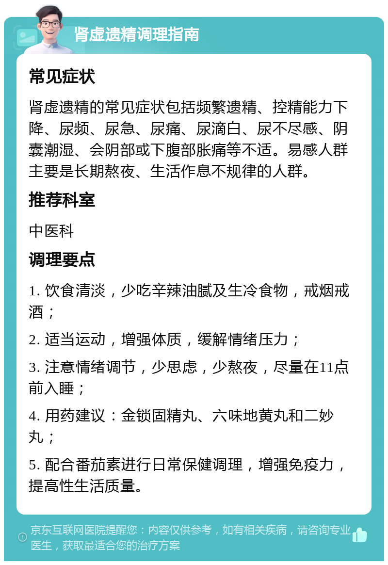 肾虚遗精调理指南 常见症状 肾虚遗精的常见症状包括频繁遗精、控精能力下降、尿频、尿急、尿痛、尿滴白、尿不尽感、阴囊潮湿、会阴部或下腹部胀痛等不适。易感人群主要是长期熬夜、生活作息不规律的人群。 推荐科室 中医科 调理要点 1. 饮食清淡，少吃辛辣油腻及生冷食物，戒烟戒酒； 2. 适当运动，增强体质，缓解情绪压力； 3. 注意情绪调节，少思虑，少熬夜，尽量在11点前入睡； 4. 用药建议：金锁固精丸、六味地黄丸和二妙丸； 5. 配合番茄素进行日常保健调理，增强免疫力，提高性生活质量。