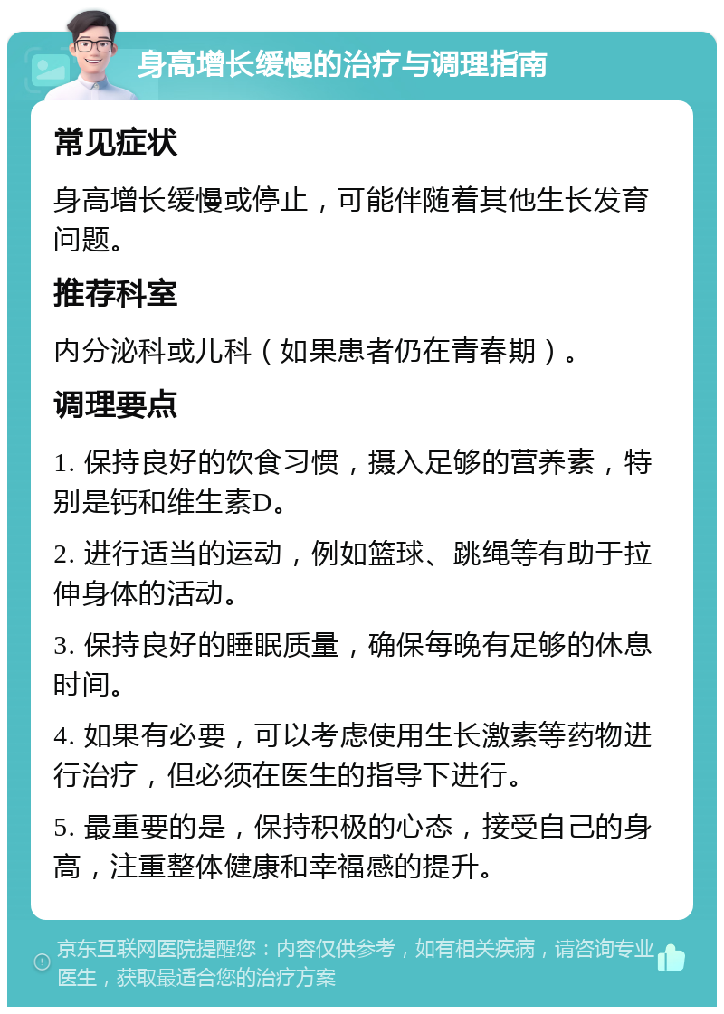 身高增长缓慢的治疗与调理指南 常见症状 身高增长缓慢或停止，可能伴随着其他生长发育问题。 推荐科室 内分泌科或儿科（如果患者仍在青春期）。 调理要点 1. 保持良好的饮食习惯，摄入足够的营养素，特别是钙和维生素D。 2. 进行适当的运动，例如篮球、跳绳等有助于拉伸身体的活动。 3. 保持良好的睡眠质量，确保每晚有足够的休息时间。 4. 如果有必要，可以考虑使用生长激素等药物进行治疗，但必须在医生的指导下进行。 5. 最重要的是，保持积极的心态，接受自己的身高，注重整体健康和幸福感的提升。