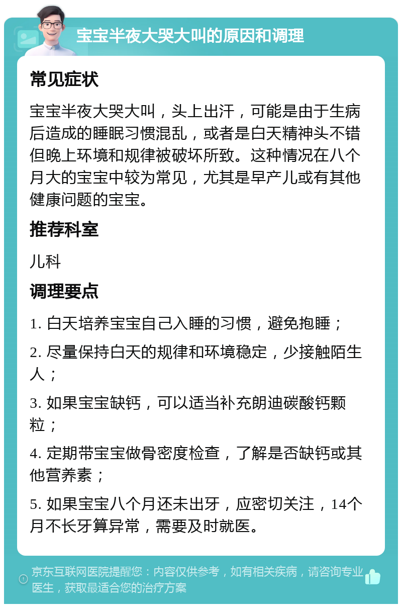 宝宝半夜大哭大叫的原因和调理 常见症状 宝宝半夜大哭大叫，头上出汗，可能是由于生病后造成的睡眠习惯混乱，或者是白天精神头不错但晚上环境和规律被破坏所致。这种情况在八个月大的宝宝中较为常见，尤其是早产儿或有其他健康问题的宝宝。 推荐科室 儿科 调理要点 1. 白天培养宝宝自己入睡的习惯，避免抱睡； 2. 尽量保持白天的规律和环境稳定，少接触陌生人； 3. 如果宝宝缺钙，可以适当补充朗迪碳酸钙颗粒； 4. 定期带宝宝做骨密度检查，了解是否缺钙或其他营养素； 5. 如果宝宝八个月还未出牙，应密切关注，14个月不长牙算异常，需要及时就医。