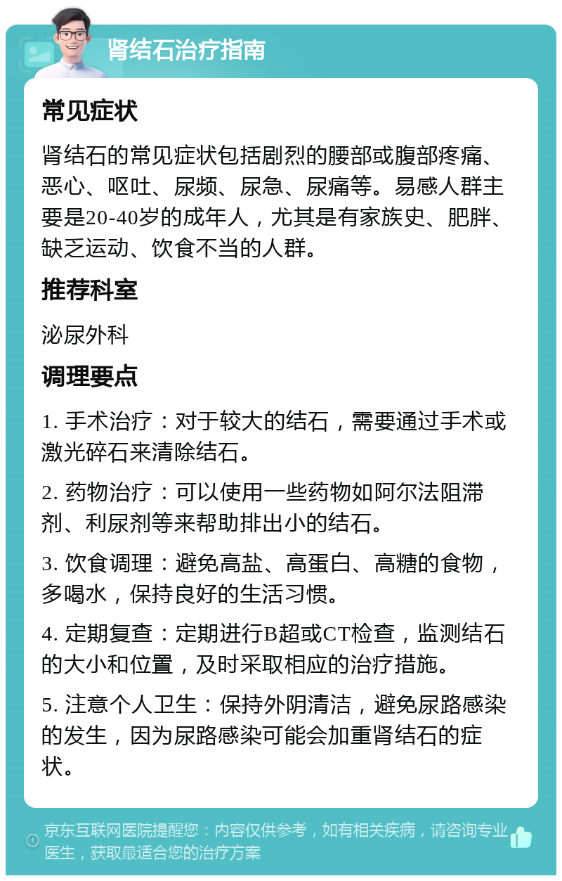 肾结石治疗指南 常见症状 肾结石的常见症状包括剧烈的腰部或腹部疼痛、恶心、呕吐、尿频、尿急、尿痛等。易感人群主要是20-40岁的成年人，尤其是有家族史、肥胖、缺乏运动、饮食不当的人群。 推荐科室 泌尿外科 调理要点 1. 手术治疗：对于较大的结石，需要通过手术或激光碎石来清除结石。 2. 药物治疗：可以使用一些药物如阿尔法阻滞剂、利尿剂等来帮助排出小的结石。 3. 饮食调理：避免高盐、高蛋白、高糖的食物，多喝水，保持良好的生活习惯。 4. 定期复查：定期进行B超或CT检查，监测结石的大小和位置，及时采取相应的治疗措施。 5. 注意个人卫生：保持外阴清洁，避免尿路感染的发生，因为尿路感染可能会加重肾结石的症状。