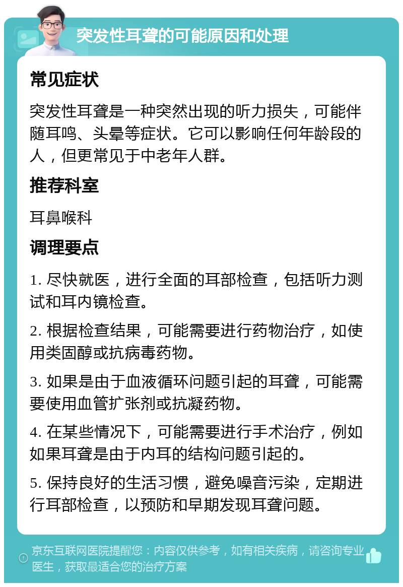 突发性耳聋的可能原因和处理 常见症状 突发性耳聋是一种突然出现的听力损失，可能伴随耳鸣、头晕等症状。它可以影响任何年龄段的人，但更常见于中老年人群。 推荐科室 耳鼻喉科 调理要点 1. 尽快就医，进行全面的耳部检查，包括听力测试和耳内镜检查。 2. 根据检查结果，可能需要进行药物治疗，如使用类固醇或抗病毒药物。 3. 如果是由于血液循环问题引起的耳聋，可能需要使用血管扩张剂或抗凝药物。 4. 在某些情况下，可能需要进行手术治疗，例如如果耳聋是由于内耳的结构问题引起的。 5. 保持良好的生活习惯，避免噪音污染，定期进行耳部检查，以预防和早期发现耳聋问题。