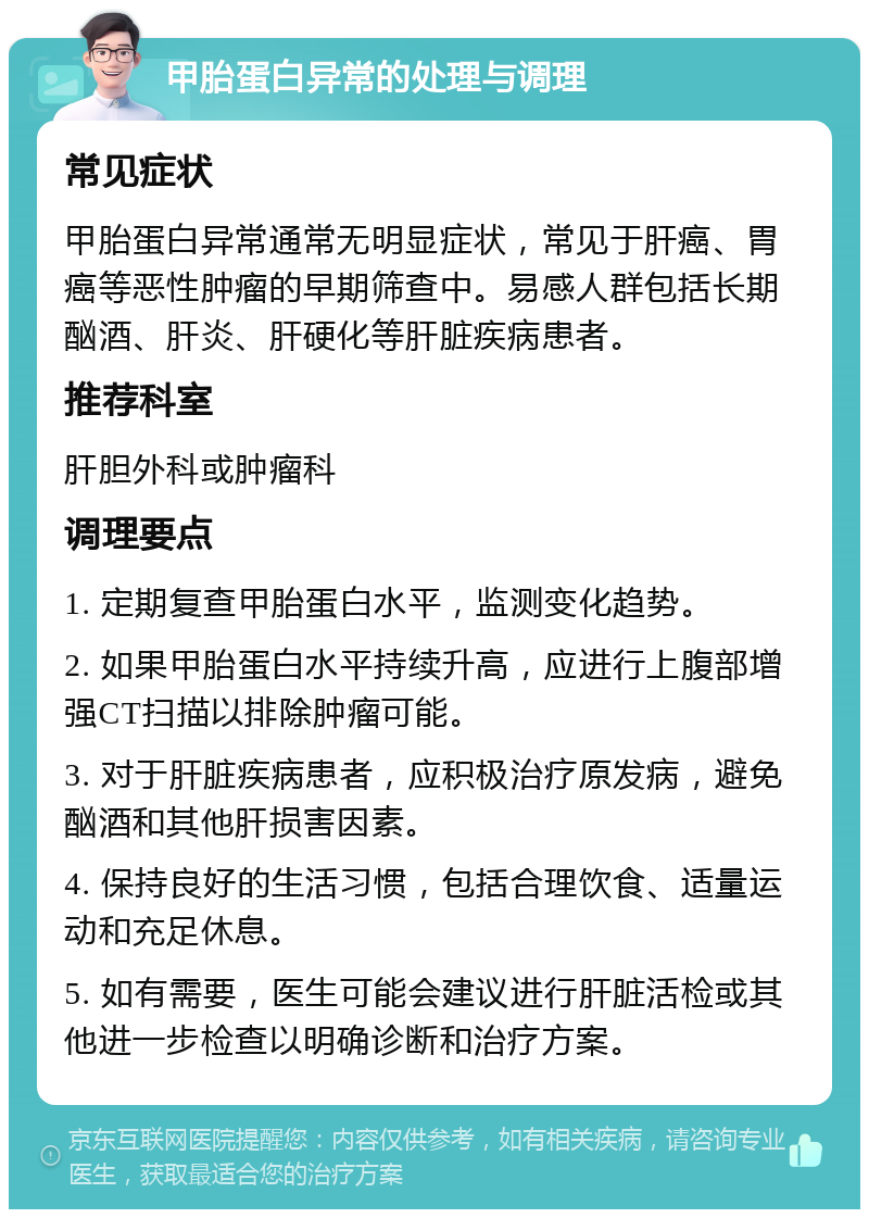 甲胎蛋白异常的处理与调理 常见症状 甲胎蛋白异常通常无明显症状，常见于肝癌、胃癌等恶性肿瘤的早期筛查中。易感人群包括长期酗酒、肝炎、肝硬化等肝脏疾病患者。 推荐科室 肝胆外科或肿瘤科 调理要点 1. 定期复查甲胎蛋白水平，监测变化趋势。 2. 如果甲胎蛋白水平持续升高，应进行上腹部增强CT扫描以排除肿瘤可能。 3. 对于肝脏疾病患者，应积极治疗原发病，避免酗酒和其他肝损害因素。 4. 保持良好的生活习惯，包括合理饮食、适量运动和充足休息。 5. 如有需要，医生可能会建议进行肝脏活检或其他进一步检查以明确诊断和治疗方案。