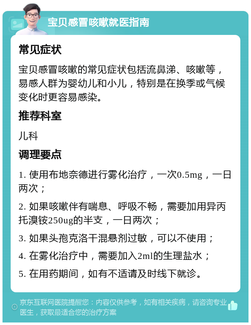 宝贝感冒咳嗽就医指南 常见症状 宝贝感冒咳嗽的常见症状包括流鼻涕、咳嗽等，易感人群为婴幼儿和小儿，特别是在换季或气候变化时更容易感染。 推荐科室 儿科 调理要点 1. 使用布地奈德进行雾化治疗，一次0.5mg，一日两次； 2. 如果咳嗽伴有喘息、呼吸不畅，需要加用异丙托溴铵250ug的半支，一日两次； 3. 如果头孢克洛干混悬剂过敏，可以不使用； 4. 在雾化治疗中，需要加入2ml的生理盐水； 5. 在用药期间，如有不适请及时线下就诊。