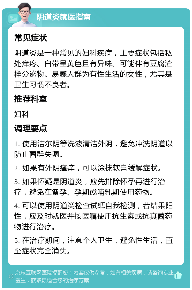 阴道炎就医指南 常见症状 阴道炎是一种常见的妇科疾病，主要症状包括私处痒疼、白带呈黄色且有异味、可能伴有豆腐渣样分泌物。易感人群为有性生活的女性，尤其是卫生习惯不良者。 推荐科室 妇科 调理要点 1. 使用洁尔阴等洗液清洁外阴，避免冲洗阴道以防止菌群失调。 2. 如果有外阴瘙痒，可以涂抹软膏缓解症状。 3. 如果怀疑是阴道炎，应先排除怀孕再进行治疗，避免在备孕、孕期或哺乳期使用药物。 4. 可以使用阴道炎检查试纸自我检测，若结果阳性，应及时就医并按医嘱使用抗生素或抗真菌药物进行治疗。 5. 在治疗期间，注意个人卫生，避免性生活，直至症状完全消失。