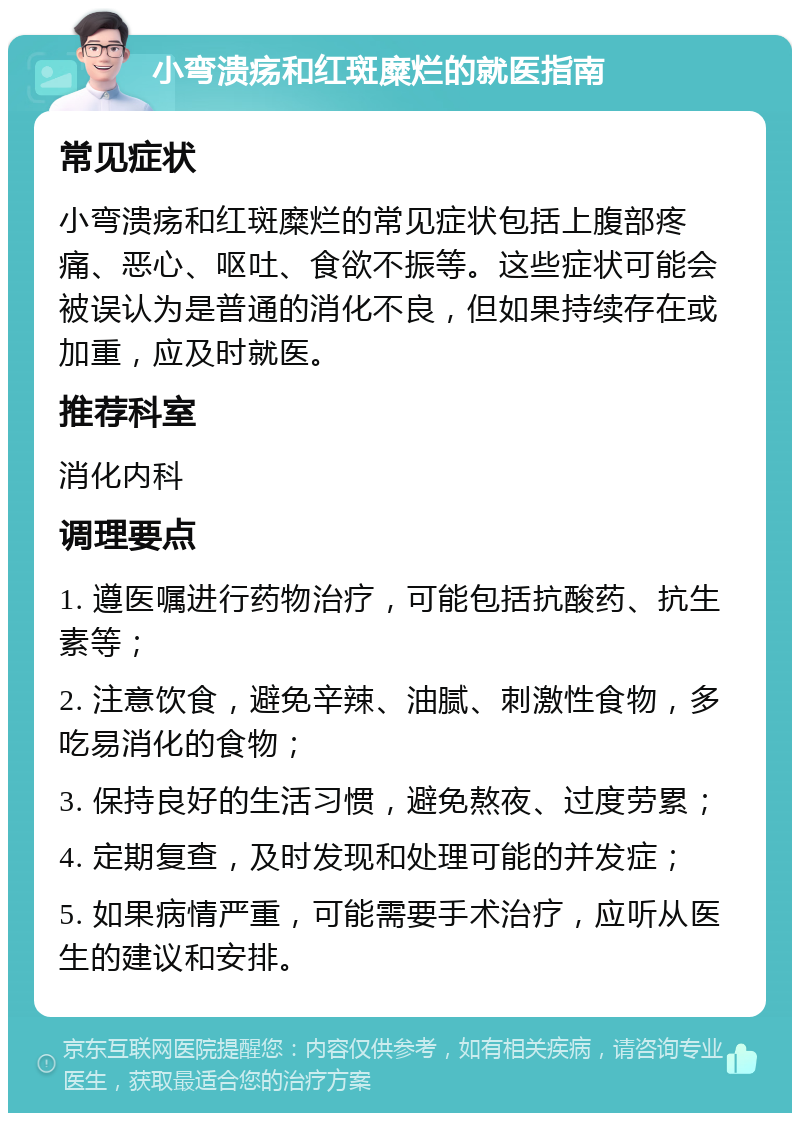 小弯溃疡和红斑糜烂的就医指南 常见症状 小弯溃疡和红斑糜烂的常见症状包括上腹部疼痛、恶心、呕吐、食欲不振等。这些症状可能会被误认为是普通的消化不良，但如果持续存在或加重，应及时就医。 推荐科室 消化内科 调理要点 1. 遵医嘱进行药物治疗，可能包括抗酸药、抗生素等； 2. 注意饮食，避免辛辣、油腻、刺激性食物，多吃易消化的食物； 3. 保持良好的生活习惯，避免熬夜、过度劳累； 4. 定期复查，及时发现和处理可能的并发症； 5. 如果病情严重，可能需要手术治疗，应听从医生的建议和安排。