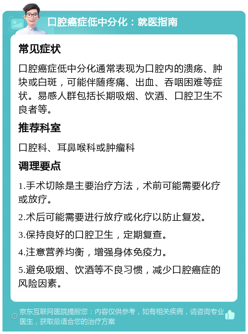 口腔癌症低中分化：就医指南 常见症状 口腔癌症低中分化通常表现为口腔内的溃疡、肿块或白斑，可能伴随疼痛、出血、吞咽困难等症状。易感人群包括长期吸烟、饮酒、口腔卫生不良者等。 推荐科室 口腔科、耳鼻喉科或肿瘤科 调理要点 1.手术切除是主要治疗方法，术前可能需要化疗或放疗。 2.术后可能需要进行放疗或化疗以防止复发。 3.保持良好的口腔卫生，定期复查。 4.注意营养均衡，增强身体免疫力。 5.避免吸烟、饮酒等不良习惯，减少口腔癌症的风险因素。