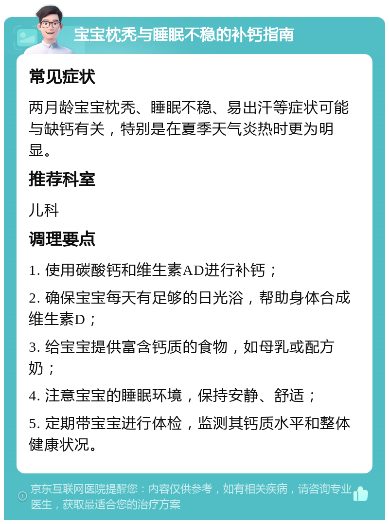 宝宝枕秃与睡眠不稳的补钙指南 常见症状 两月龄宝宝枕秃、睡眠不稳、易出汗等症状可能与缺钙有关，特别是在夏季天气炎热时更为明显。 推荐科室 儿科 调理要点 1. 使用碳酸钙和维生素AD进行补钙； 2. 确保宝宝每天有足够的日光浴，帮助身体合成维生素D； 3. 给宝宝提供富含钙质的食物，如母乳或配方奶； 4. 注意宝宝的睡眠环境，保持安静、舒适； 5. 定期带宝宝进行体检，监测其钙质水平和整体健康状况。