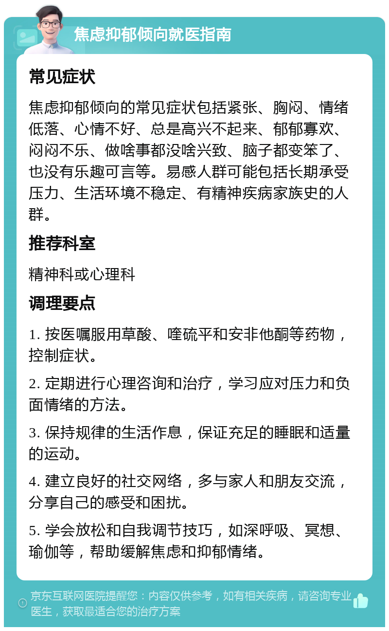 焦虑抑郁倾向就医指南 常见症状 焦虑抑郁倾向的常见症状包括紧张、胸闷、情绪低落、心情不好、总是高兴不起来、郁郁寡欢、闷闷不乐、做啥事都没啥兴致、脑子都变笨了、也没有乐趣可言等。易感人群可能包括长期承受压力、生活环境不稳定、有精神疾病家族史的人群。 推荐科室 精神科或心理科 调理要点 1. 按医嘱服用草酸、喹硫平和安非他酮等药物，控制症状。 2. 定期进行心理咨询和治疗，学习应对压力和负面情绪的方法。 3. 保持规律的生活作息，保证充足的睡眠和适量的运动。 4. 建立良好的社交网络，多与家人和朋友交流，分享自己的感受和困扰。 5. 学会放松和自我调节技巧，如深呼吸、冥想、瑜伽等，帮助缓解焦虑和抑郁情绪。