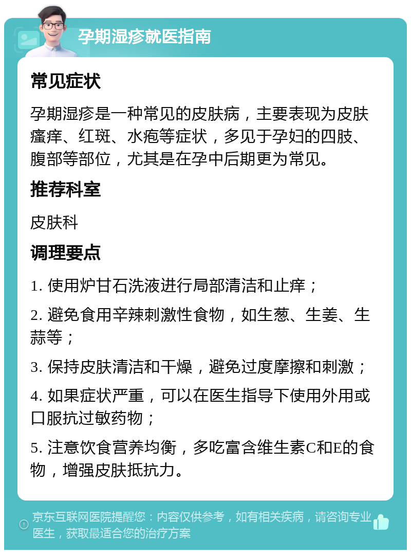 孕期湿疹就医指南 常见症状 孕期湿疹是一种常见的皮肤病，主要表现为皮肤瘙痒、红斑、水疱等症状，多见于孕妇的四肢、腹部等部位，尤其是在孕中后期更为常见。 推荐科室 皮肤科 调理要点 1. 使用炉甘石洗液进行局部清洁和止痒； 2. 避免食用辛辣刺激性食物，如生葱、生姜、生蒜等； 3. 保持皮肤清洁和干燥，避免过度摩擦和刺激； 4. 如果症状严重，可以在医生指导下使用外用或口服抗过敏药物； 5. 注意饮食营养均衡，多吃富含维生素C和E的食物，增强皮肤抵抗力。