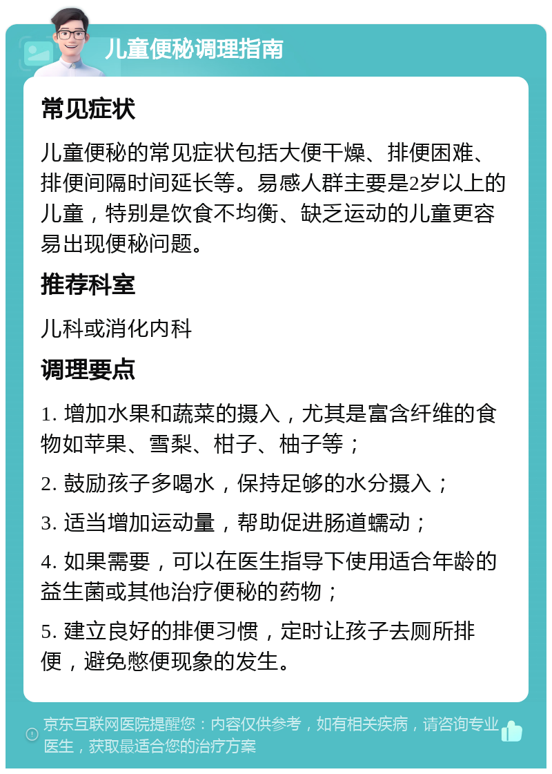 儿童便秘调理指南 常见症状 儿童便秘的常见症状包括大便干燥、排便困难、排便间隔时间延长等。易感人群主要是2岁以上的儿童，特别是饮食不均衡、缺乏运动的儿童更容易出现便秘问题。 推荐科室 儿科或消化内科 调理要点 1. 增加水果和蔬菜的摄入，尤其是富含纤维的食物如苹果、雪梨、柑子、柚子等； 2. 鼓励孩子多喝水，保持足够的水分摄入； 3. 适当增加运动量，帮助促进肠道蠕动； 4. 如果需要，可以在医生指导下使用适合年龄的益生菌或其他治疗便秘的药物； 5. 建立良好的排便习惯，定时让孩子去厕所排便，避免憋便现象的发生。