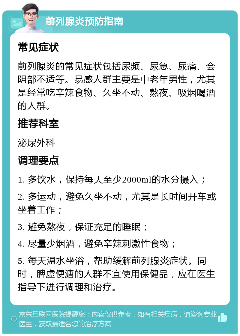 前列腺炎预防指南 常见症状 前列腺炎的常见症状包括尿频、尿急、尿痛、会阴部不适等。易感人群主要是中老年男性，尤其是经常吃辛辣食物、久坐不动、熬夜、吸烟喝酒的人群。 推荐科室 泌尿外科 调理要点 1. 多饮水，保持每天至少2000ml的水分摄入； 2. 多运动，避免久坐不动，尤其是长时间开车或坐着工作； 3. 避免熬夜，保证充足的睡眠； 4. 尽量少烟酒，避免辛辣刺激性食物； 5. 每天温水坐浴，帮助缓解前列腺炎症状。同时，脾虚便溏的人群不宜使用保健品，应在医生指导下进行调理和治疗。