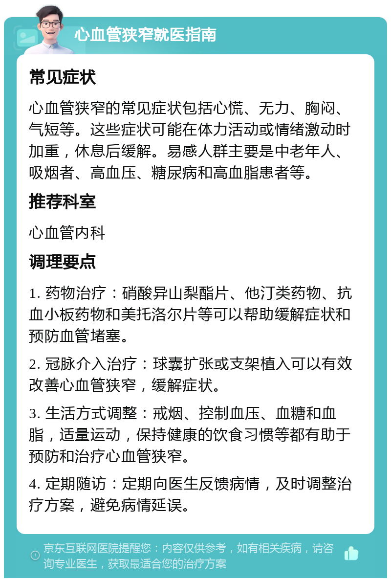 心血管狭窄就医指南 常见症状 心血管狭窄的常见症状包括心慌、无力、胸闷、气短等。这些症状可能在体力活动或情绪激动时加重，休息后缓解。易感人群主要是中老年人、吸烟者、高血压、糖尿病和高血脂患者等。 推荐科室 心血管内科 调理要点 1. 药物治疗：硝酸异山梨酯片、他汀类药物、抗血小板药物和美托洛尔片等可以帮助缓解症状和预防血管堵塞。 2. 冠脉介入治疗：球囊扩张或支架植入可以有效改善心血管狭窄，缓解症状。 3. 生活方式调整：戒烟、控制血压、血糖和血脂，适量运动，保持健康的饮食习惯等都有助于预防和治疗心血管狭窄。 4. 定期随访：定期向医生反馈病情，及时调整治疗方案，避免病情延误。