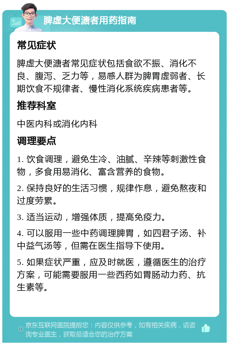 脾虚大便溏者用药指南 常见症状 脾虚大便溏者常见症状包括食欲不振、消化不良、腹泻、乏力等，易感人群为脾胃虚弱者、长期饮食不规律者、慢性消化系统疾病患者等。 推荐科室 中医内科或消化内科 调理要点 1. 饮食调理，避免生冷、油腻、辛辣等刺激性食物，多食用易消化、富含营养的食物。 2. 保持良好的生活习惯，规律作息，避免熬夜和过度劳累。 3. 适当运动，增强体质，提高免疫力。 4. 可以服用一些中药调理脾胃，如四君子汤、补中益气汤等，但需在医生指导下使用。 5. 如果症状严重，应及时就医，遵循医生的治疗方案，可能需要服用一些西药如胃肠动力药、抗生素等。