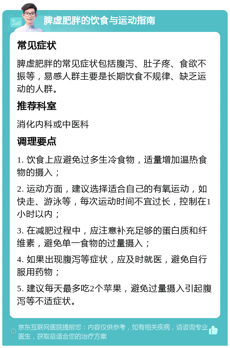 脾虚肥胖的饮食与运动指南 常见症状 脾虚肥胖的常见症状包括腹泻、肚子疼、食欲不振等，易感人群主要是长期饮食不规律、缺乏运动的人群。 推荐科室 消化内科或中医科 调理要点 1. 饮食上应避免过多生冷食物，适量增加温热食物的摄入； 2. 运动方面，建议选择适合自己的有氧运动，如快走、游泳等，每次运动时间不宜过长，控制在1小时以内； 3. 在减肥过程中，应注意补充足够的蛋白质和纤维素，避免单一食物的过量摄入； 4. 如果出现腹泻等症状，应及时就医，避免自行服用药物； 5. 建议每天最多吃2个苹果，避免过量摄入引起腹泻等不适症状。