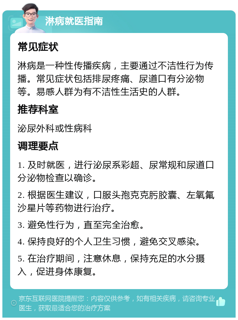 淋病就医指南 常见症状 淋病是一种性传播疾病，主要通过不洁性行为传播。常见症状包括排尿疼痛、尿道口有分泌物等。易感人群为有不洁性生活史的人群。 推荐科室 泌尿外科或性病科 调理要点 1. 及时就医，进行泌尿系彩超、尿常规和尿道口分泌物检查以确诊。 2. 根据医生建议，口服头孢克克肟胶囊、左氧氟沙星片等药物进行治疗。 3. 避免性行为，直至完全治愈。 4. 保持良好的个人卫生习惯，避免交叉感染。 5. 在治疗期间，注意休息，保持充足的水分摄入，促进身体康复。