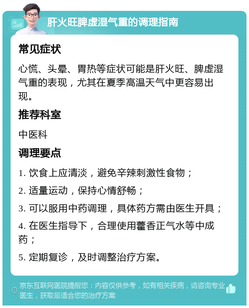 肝火旺脾虚湿气重的调理指南 常见症状 心慌、头晕、胃热等症状可能是肝火旺、脾虚湿气重的表现，尤其在夏季高温天气中更容易出现。 推荐科室 中医科 调理要点 1. 饮食上应清淡，避免辛辣刺激性食物； 2. 适量运动，保持心情舒畅； 3. 可以服用中药调理，具体药方需由医生开具； 4. 在医生指导下，合理使用藿香正气水等中成药； 5. 定期复诊，及时调整治疗方案。