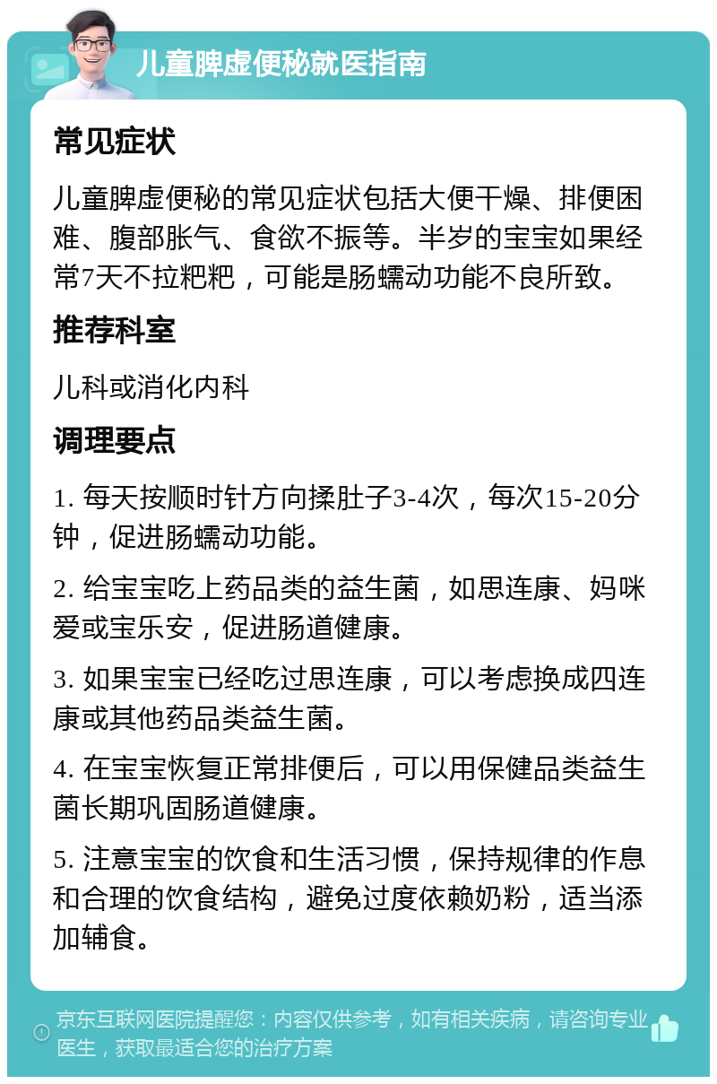 儿童脾虚便秘就医指南 常见症状 儿童脾虚便秘的常见症状包括大便干燥、排便困难、腹部胀气、食欲不振等。半岁的宝宝如果经常7天不拉粑粑，可能是肠蠕动功能不良所致。 推荐科室 儿科或消化内科 调理要点 1. 每天按顺时针方向揉肚子3-4次，每次15-20分钟，促进肠蠕动功能。 2. 给宝宝吃上药品类的益生菌，如思连康、妈咪爱或宝乐安，促进肠道健康。 3. 如果宝宝已经吃过思连康，可以考虑换成四连康或其他药品类益生菌。 4. 在宝宝恢复正常排便后，可以用保健品类益生菌长期巩固肠道健康。 5. 注意宝宝的饮食和生活习惯，保持规律的作息和合理的饮食结构，避免过度依赖奶粉，适当添加辅食。