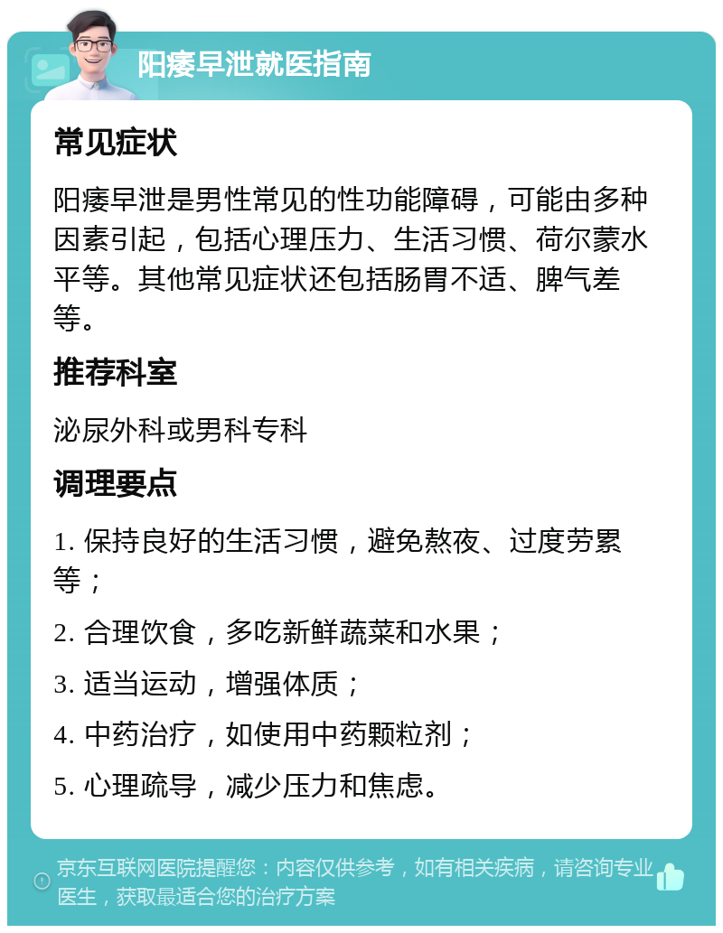 阳痿早泄就医指南 常见症状 阳痿早泄是男性常见的性功能障碍，可能由多种因素引起，包括心理压力、生活习惯、荷尔蒙水平等。其他常见症状还包括肠胃不适、脾气差等。 推荐科室 泌尿外科或男科专科 调理要点 1. 保持良好的生活习惯，避免熬夜、过度劳累等； 2. 合理饮食，多吃新鲜蔬菜和水果； 3. 适当运动，增强体质； 4. 中药治疗，如使用中药颗粒剂； 5. 心理疏导，减少压力和焦虑。