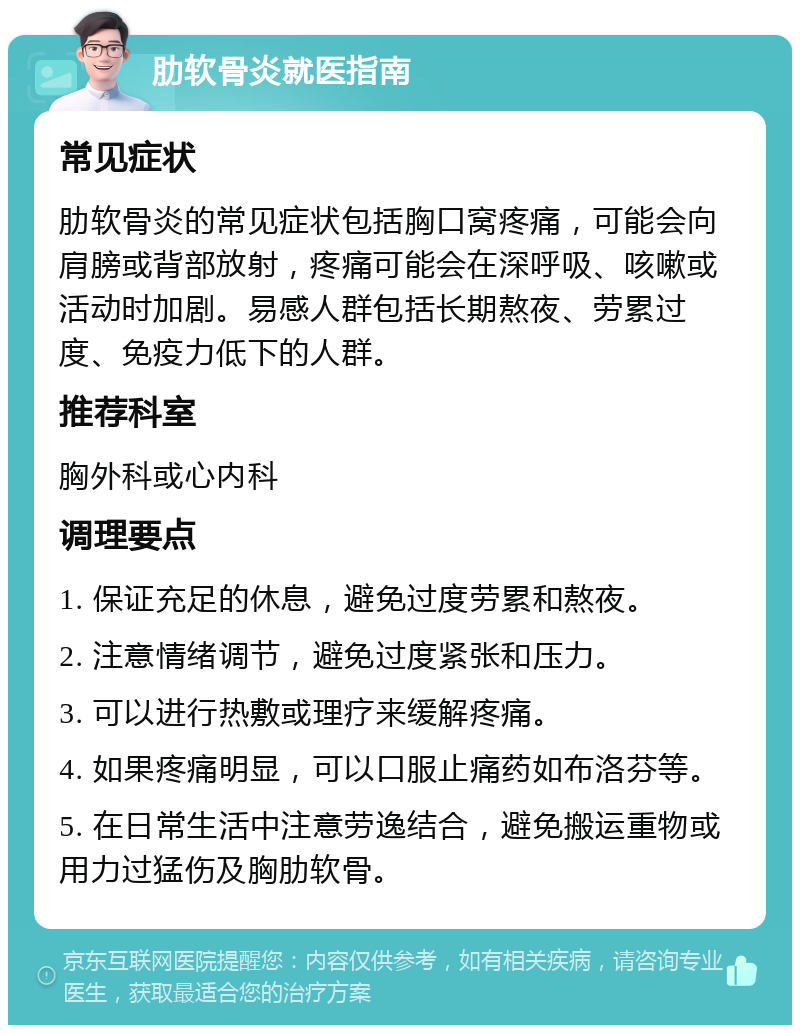 肋软骨炎就医指南 常见症状 肋软骨炎的常见症状包括胸口窝疼痛，可能会向肩膀或背部放射，疼痛可能会在深呼吸、咳嗽或活动时加剧。易感人群包括长期熬夜、劳累过度、免疫力低下的人群。 推荐科室 胸外科或心内科 调理要点 1. 保证充足的休息，避免过度劳累和熬夜。 2. 注意情绪调节，避免过度紧张和压力。 3. 可以进行热敷或理疗来缓解疼痛。 4. 如果疼痛明显，可以口服止痛药如布洛芬等。 5. 在日常生活中注意劳逸结合，避免搬运重物或用力过猛伤及胸肋软骨。