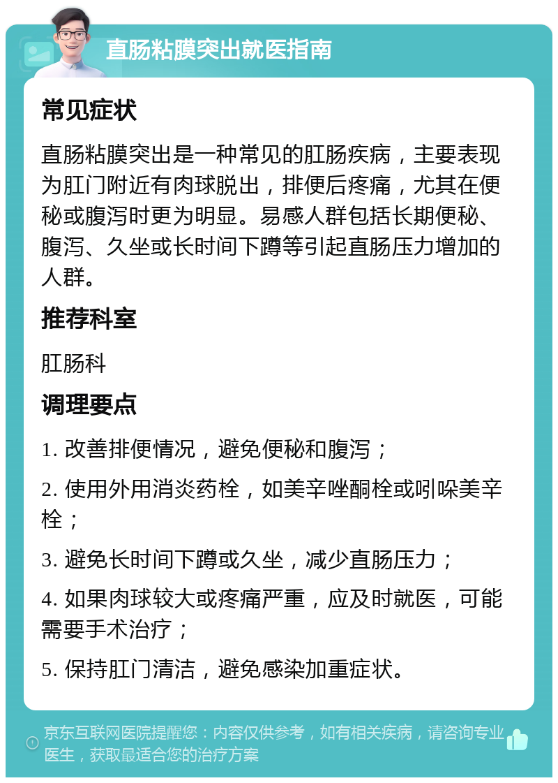 直肠粘膜突出就医指南 常见症状 直肠粘膜突出是一种常见的肛肠疾病，主要表现为肛门附近有肉球脱出，排便后疼痛，尤其在便秘或腹泻时更为明显。易感人群包括长期便秘、腹泻、久坐或长时间下蹲等引起直肠压力增加的人群。 推荐科室 肛肠科 调理要点 1. 改善排便情况，避免便秘和腹泻； 2. 使用外用消炎药栓，如美辛唑酮栓或吲哚美辛栓； 3. 避免长时间下蹲或久坐，减少直肠压力； 4. 如果肉球较大或疼痛严重，应及时就医，可能需要手术治疗； 5. 保持肛门清洁，避免感染加重症状。