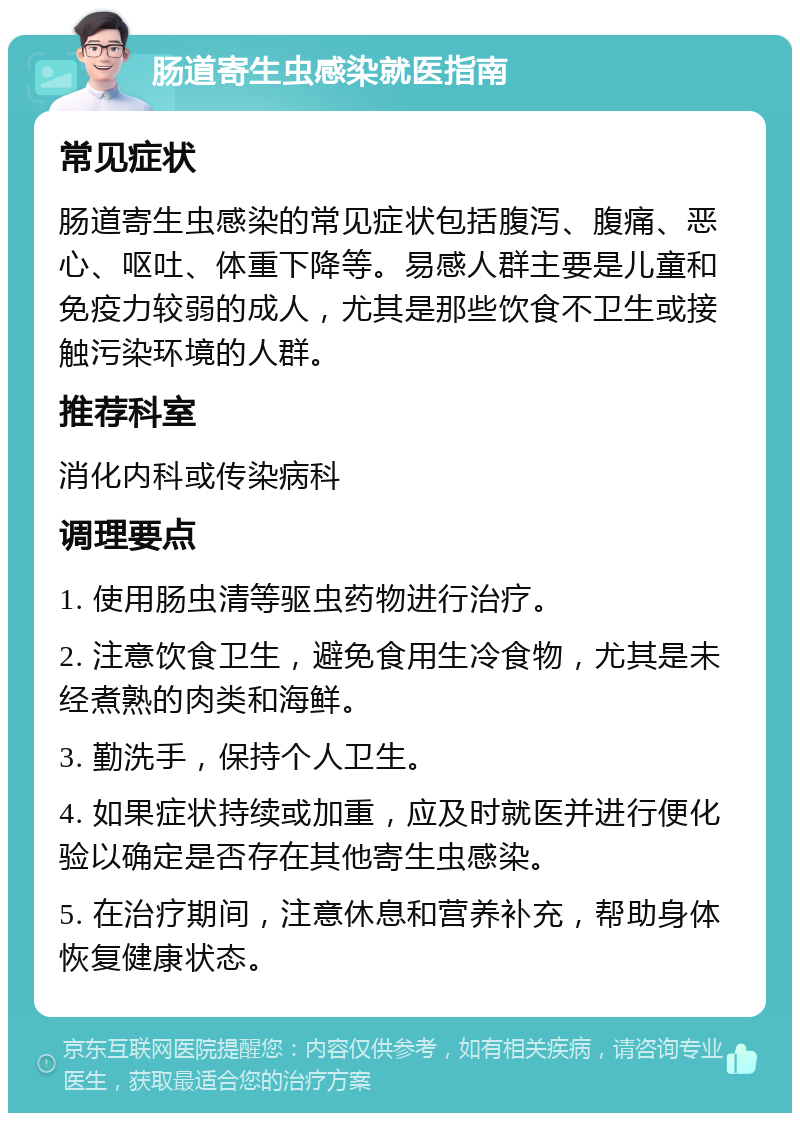 肠道寄生虫感染就医指南 常见症状 肠道寄生虫感染的常见症状包括腹泻、腹痛、恶心、呕吐、体重下降等。易感人群主要是儿童和免疫力较弱的成人，尤其是那些饮食不卫生或接触污染环境的人群。 推荐科室 消化内科或传染病科 调理要点 1. 使用肠虫清等驱虫药物进行治疗。 2. 注意饮食卫生，避免食用生冷食物，尤其是未经煮熟的肉类和海鲜。 3. 勤洗手，保持个人卫生。 4. 如果症状持续或加重，应及时就医并进行便化验以确定是否存在其他寄生虫感染。 5. 在治疗期间，注意休息和营养补充，帮助身体恢复健康状态。