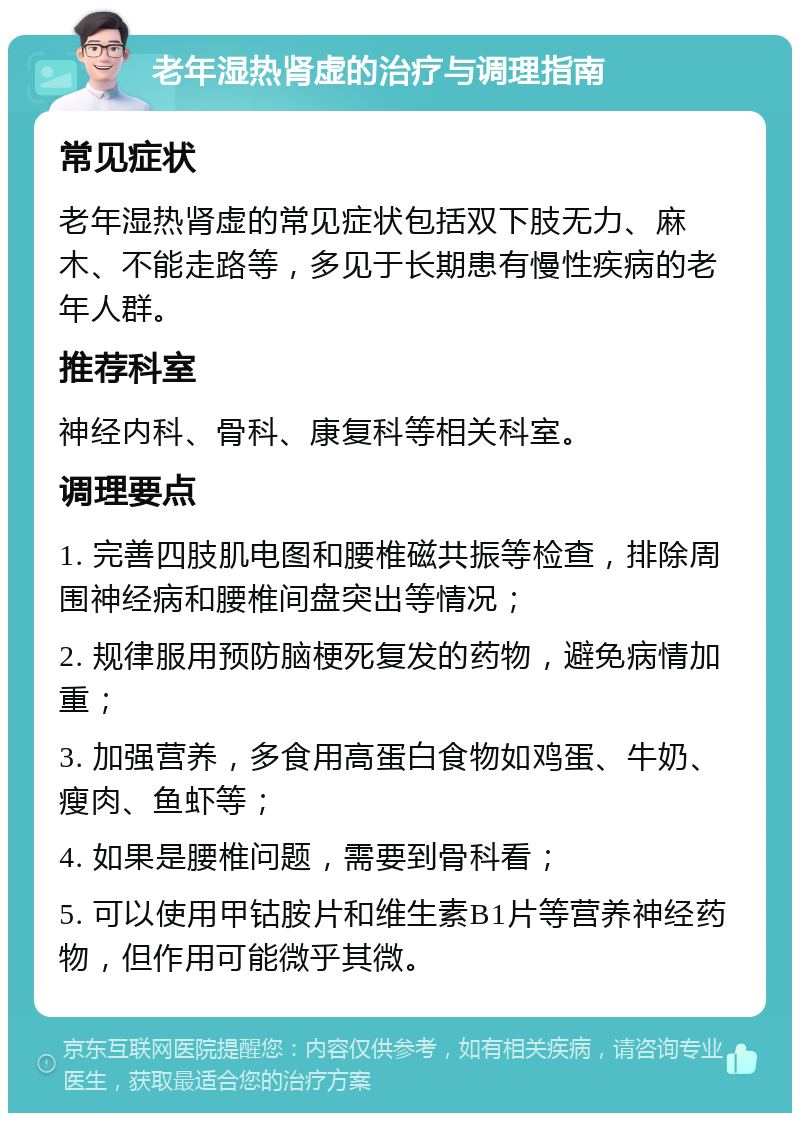 老年湿热肾虚的治疗与调理指南 常见症状 老年湿热肾虚的常见症状包括双下肢无力、麻木、不能走路等，多见于长期患有慢性疾病的老年人群。 推荐科室 神经内科、骨科、康复科等相关科室。 调理要点 1. 完善四肢肌电图和腰椎磁共振等检查，排除周围神经病和腰椎间盘突出等情况； 2. 规律服用预防脑梗死复发的药物，避免病情加重； 3. 加强营养，多食用高蛋白食物如鸡蛋、牛奶、瘦肉、鱼虾等； 4. 如果是腰椎问题，需要到骨科看； 5. 可以使用甲钴胺片和维生素B1片等营养神经药物，但作用可能微乎其微。