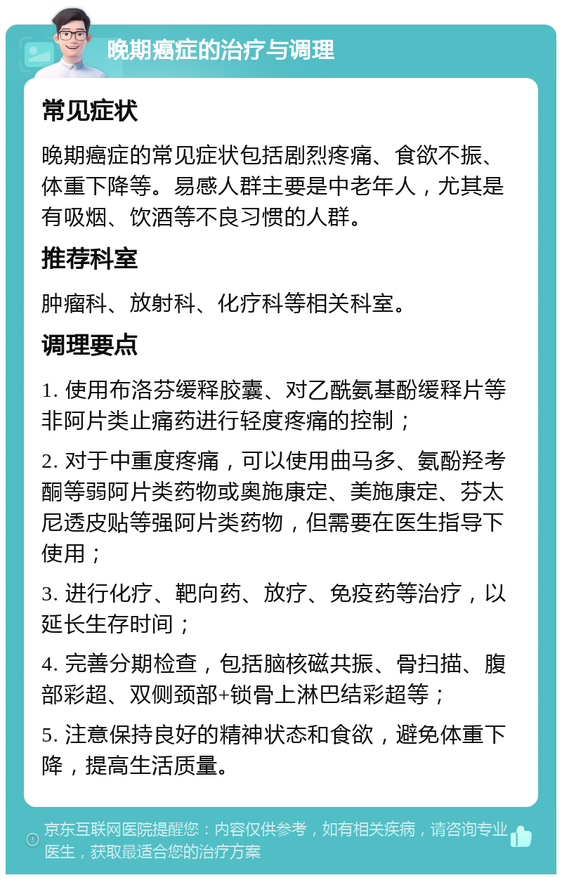 晚期癌症的治疗与调理 常见症状 晚期癌症的常见症状包括剧烈疼痛、食欲不振、体重下降等。易感人群主要是中老年人，尤其是有吸烟、饮酒等不良习惯的人群。 推荐科室 肿瘤科、放射科、化疗科等相关科室。 调理要点 1. 使用布洛芬缓释胶囊、对乙酰氨基酚缓释片等非阿片类止痛药进行轻度疼痛的控制； 2. 对于中重度疼痛，可以使用曲马多、氨酚羟考酮等弱阿片类药物或奥施康定、美施康定、芬太尼透皮贴等强阿片类药物，但需要在医生指导下使用； 3. 进行化疗、靶向药、放疗、免疫药等治疗，以延长生存时间； 4. 完善分期检查，包括脑核磁共振、骨扫描、腹部彩超、双侧颈部+锁骨上淋巴结彩超等； 5. 注意保持良好的精神状态和食欲，避免体重下降，提高生活质量。