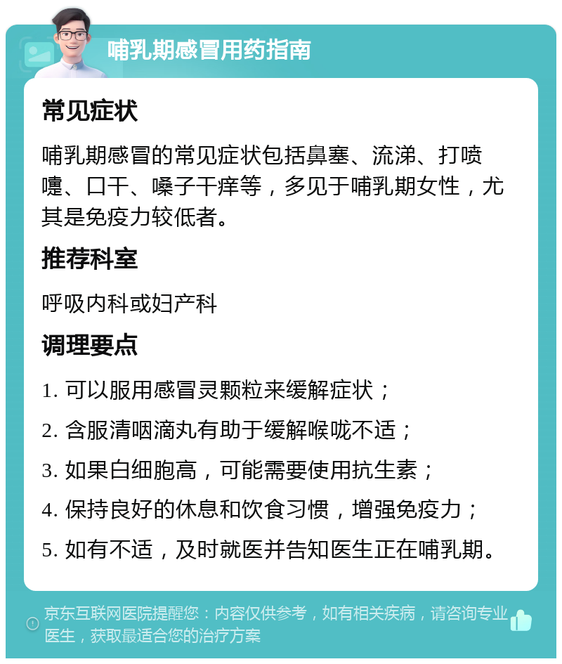 哺乳期感冒用药指南 常见症状 哺乳期感冒的常见症状包括鼻塞、流涕、打喷嚏、口干、嗓子干痒等，多见于哺乳期女性，尤其是免疫力较低者。 推荐科室 呼吸内科或妇产科 调理要点 1. 可以服用感冒灵颗粒来缓解症状； 2. 含服清咽滴丸有助于缓解喉咙不适； 3. 如果白细胞高，可能需要使用抗生素； 4. 保持良好的休息和饮食习惯，增强免疫力； 5. 如有不适，及时就医并告知医生正在哺乳期。