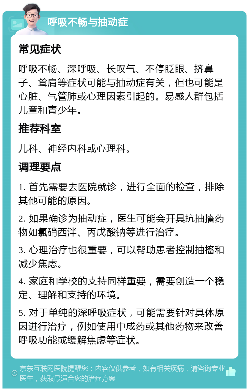 呼吸不畅与抽动症 常见症状 呼吸不畅、深呼吸、长叹气、不停眨眼、挤鼻子、耸肩等症状可能与抽动症有关，但也可能是心脏、气管肺或心理因素引起的。易感人群包括儿童和青少年。 推荐科室 儿科、神经内科或心理科。 调理要点 1. 首先需要去医院就诊，进行全面的检查，排除其他可能的原因。 2. 如果确诊为抽动症，医生可能会开具抗抽搐药物如氯硝西泮、丙戊酸钠等进行治疗。 3. 心理治疗也很重要，可以帮助患者控制抽搐和减少焦虑。 4. 家庭和学校的支持同样重要，需要创造一个稳定、理解和支持的环境。 5. 对于单纯的深呼吸症状，可能需要针对具体原因进行治疗，例如使用中成药或其他药物来改善呼吸功能或缓解焦虑等症状。