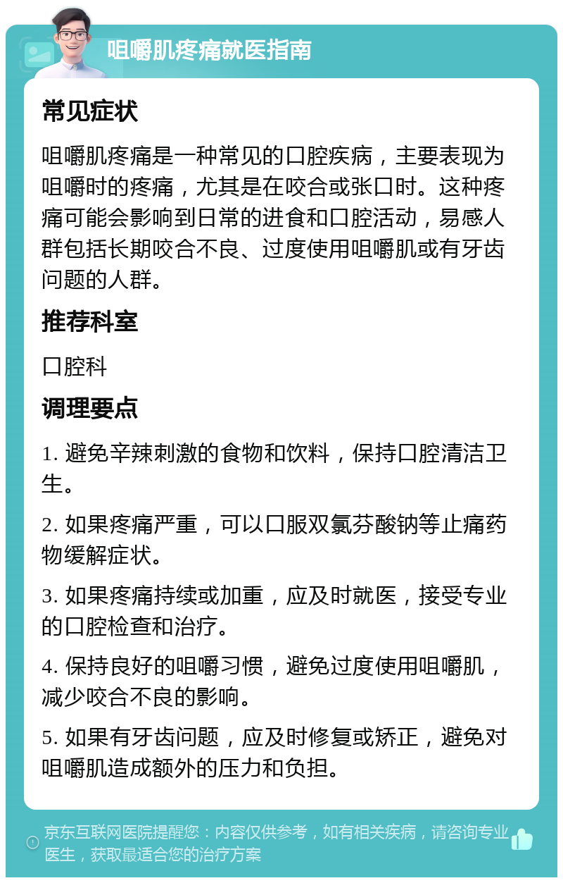 咀嚼肌疼痛就医指南 常见症状 咀嚼肌疼痛是一种常见的口腔疾病，主要表现为咀嚼时的疼痛，尤其是在咬合或张口时。这种疼痛可能会影响到日常的进食和口腔活动，易感人群包括长期咬合不良、过度使用咀嚼肌或有牙齿问题的人群。 推荐科室 口腔科 调理要点 1. 避免辛辣刺激的食物和饮料，保持口腔清洁卫生。 2. 如果疼痛严重，可以口服双氯芬酸钠等止痛药物缓解症状。 3. 如果疼痛持续或加重，应及时就医，接受专业的口腔检查和治疗。 4. 保持良好的咀嚼习惯，避免过度使用咀嚼肌，减少咬合不良的影响。 5. 如果有牙齿问题，应及时修复或矫正，避免对咀嚼肌造成额外的压力和负担。