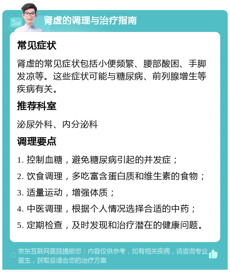 肾虚的调理与治疗指南 常见症状 肾虚的常见症状包括小便频繁、腰部酸困、手脚发凉等。这些症状可能与糖尿病、前列腺增生等疾病有关。 推荐科室 泌尿外科、内分泌科 调理要点 1. 控制血糖，避免糖尿病引起的并发症； 2. 饮食调理，多吃富含蛋白质和维生素的食物； 3. 适量运动，增强体质； 4. 中医调理，根据个人情况选择合适的中药； 5. 定期检查，及时发现和治疗潜在的健康问题。